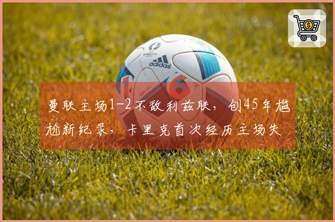 曼联主场1-2不敌利兹联，创45年尴尬新纪录，卡里克首次经历主场失利