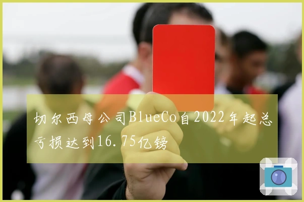 切尔西母公司BlueCo自2022年起总亏损达到16.75亿镑