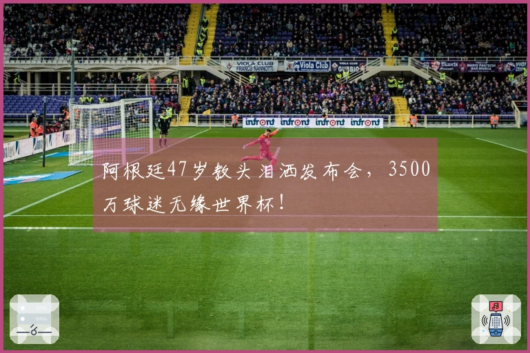 阿根廷47岁教头泪洒发布会，3500万球迷无缘世界杯！