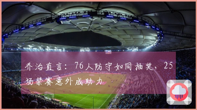 乔治直言：76人防守如同抽奖，25场禁赛意外成助力