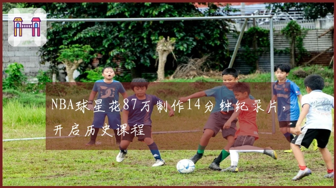 NBA球星花87万制作14分钟纪录片，开启历史课程