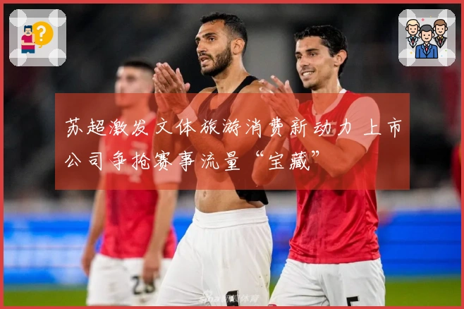 苏超激发文体旅游消费新动力 上市公司争抢赛事流量“宝藏”