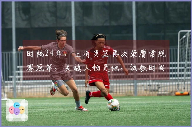 时隔24年，上海男篮再次荣膺常规赛冠军，关键人物是他，执教时间不足两年