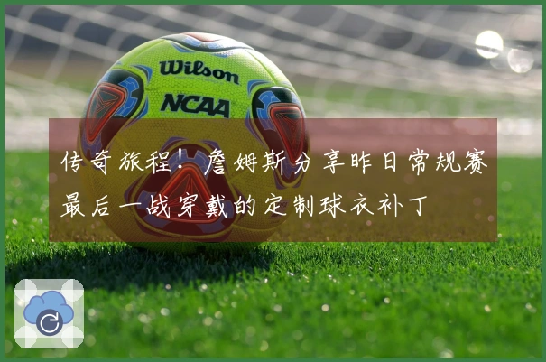 传奇旅程！詹姆斯分享昨日常规赛最后一战穿戴的定制球衣补丁
