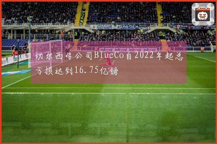 切尔西母公司BlueCo自2022年起总亏损达到16.75亿镑