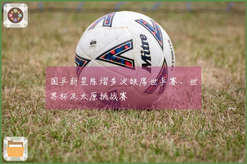 国乒新星陈熠多次缺席世乒赛、世界杯及太原挑战赛