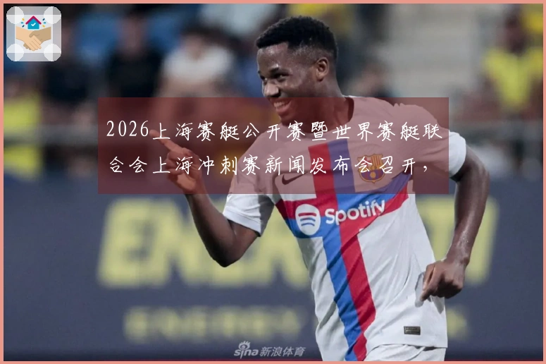 2026上海赛艇公开赛暨世界赛艇联合会上海冲刺赛新闻发布会召开，汇聚全球八强，东浩兰生助力上海建设国际体育赛事之都